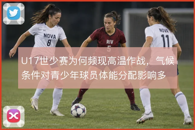 U17世少赛为何频现高温作战,气候条件对青少年球员体能分配影响多大