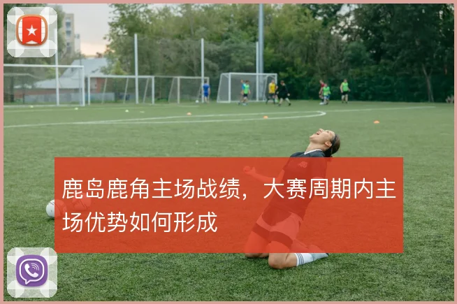 鹿岛鹿角主场战绩，大赛周期内主场优势如何形成