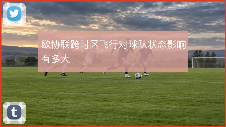 欧协联跨时区飞行对球队状态影响有多大
