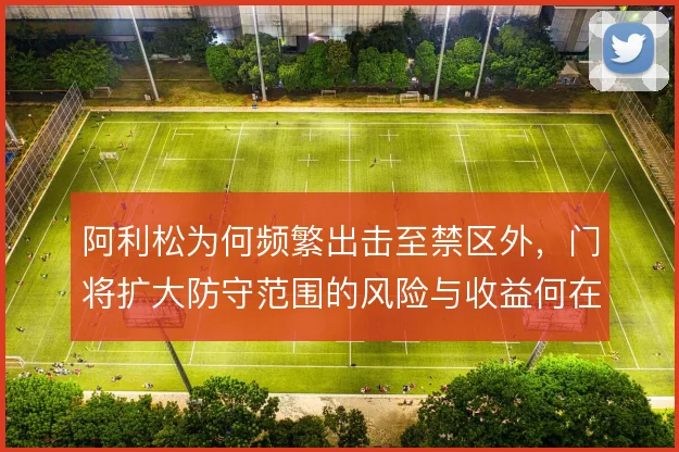 阿利松为何频繁出击至禁区外,门将扩大防守范围的风险与收益何在