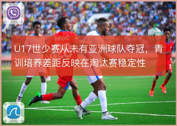 U17世少赛从未有亚洲球队夺冠,青训培养差距反映在淘汰赛稳定性