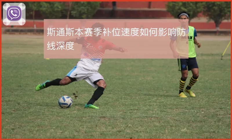 斯通斯本赛季补位速度如何影响防线深度