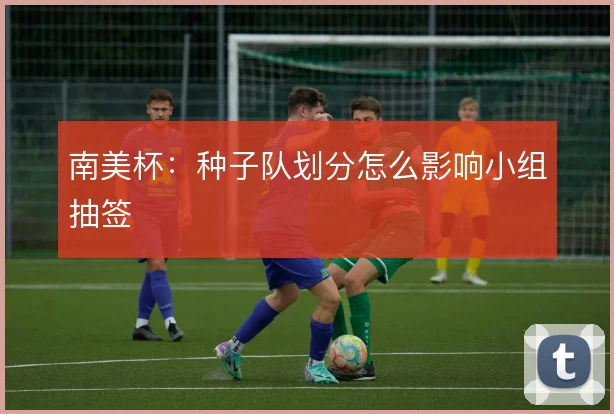 南美杯:种子队划分怎么影响小组抽签