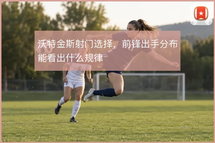 沃特金斯射门选择，前锋出手分布能看出什么规律