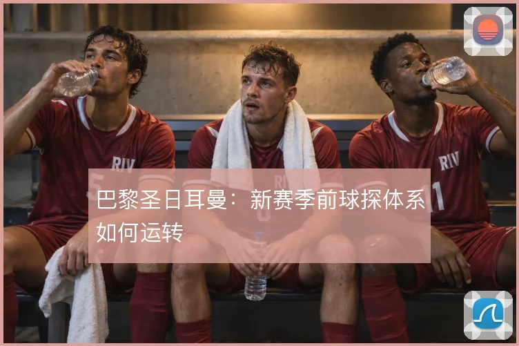 巴黎圣日耳曼:新赛季前球探体系如何运转
