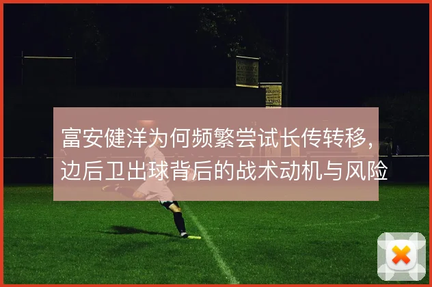 富安健洋为何频繁尝试长传转移,边后卫出球背后的战术动机与风险