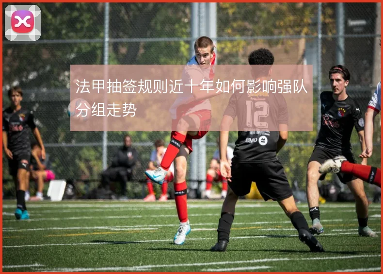 法甲抽签规则近十年如何影响强队分组走势