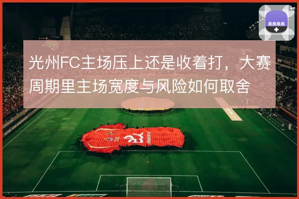 光州FC主场压上还是收着打，大赛周期里主场宽度与风险如何取舍