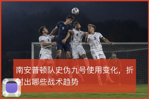 南安普顿队史伪九号使用变化,折射出哪些战术趋势