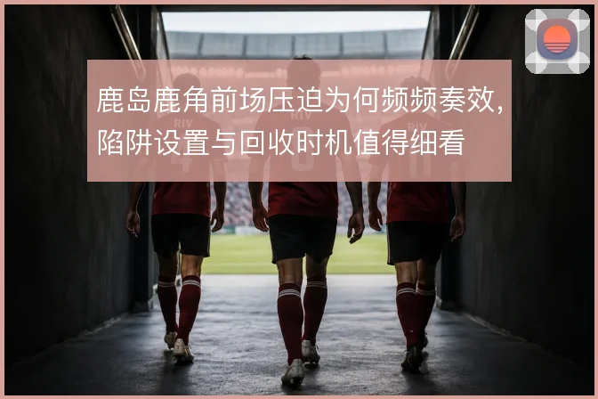 鹿岛鹿角前场压迫为何频频奏效，陷阱设置与回收时机值得细看