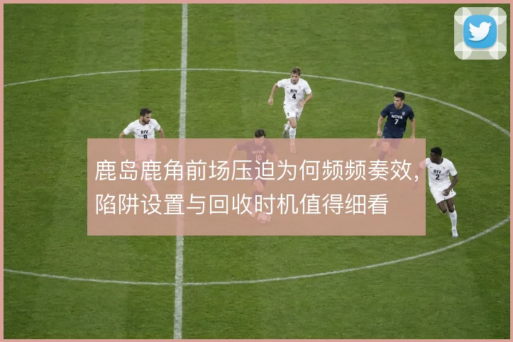 鹿岛鹿角前场压迫为何频频奏效，陷阱设置与回收时机值得细看