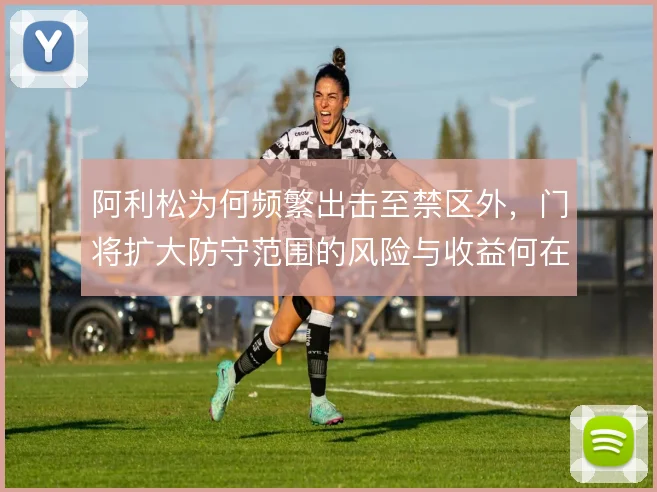 阿利松为何频繁出击至禁区外,门将扩大防守范围的风险与收益何在